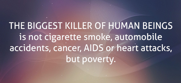 The biggest killer of human beings is not cigarette smoke, automobile accidents, cancer, AIDS or heart attacks, but poverty.